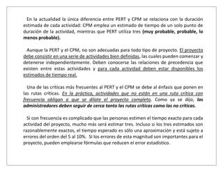 En la actualidad la única diferencia entre PERT y CPM se relaciona con la duración
estimada de cada actividad: CPM emplea un estimado de tiempo de un solo punto de
duración de la actividad, mientras que PERT utiliza tres (muy probable, probable, lo
menos probable).

 Aunque la PERT y el CPM, no son adecuadas para todo tipo de proyecto. El proyecto
debe consistir en una serie de actividades bien definidas, las cuales pueden comenzar y
detenerse independientemente. Deben conocerse las relaciones de precedencia que
existen entre estas actividades y para cada actividad deben estar disponibles los
estimados de tiempo real.

  Una de las críticas más frecuentes al PERT y el CPM se debe al énfasis que ponen en
las rutas críticas. En la práctica, actividades que no están en una ruta crítica con
frecuencia obligan a que se dilate el proyecto completo. Como ya se dijo, los
administradores deben seguir de cerca tanto las rutas críticas como las no críticas.

  Si con frecuencia es complicado que las personas estimen el tiempo exacto para cada
actividad del proyecto, mucho más será estimar tres. Incluso si los tres estimados son
razonablemente exactos, el tiempo esperado es sólo una aproximación y está sujeto a
errores del orden del 5 al 10%. Si los errores de esta magnitud son importantes para el
proyecto, pueden emplearse fórmulas que reducen el error estadístico.
 