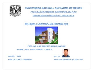 UNIVERSIDAD NACIONAL AUTONOMA DE MEXICO
                        FACULTAD DE ESTUDIOS SUPERIORES ACATLAN
                             ESPECIALIDAD EN COSTOS DE LA CONSTRUCCION




                 MATERIA : CONTROL DE PROYECTOS




                    PROF: ING. JUAN ROBERTO GARCIA SANCHEZ

         ALUMNO: ARQ. JORGE ROMERO TORRIJOS



GRUPO:   2251                                     N-L: 20

NUM. DE CUENTA: 09950625-8                        FECHA DE ENTREGA: 10/ FEB / 2012
 