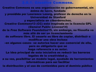 2.6.1. Creative Commons. Creative Commons es una organización no gubernamental, sin ánimo de lucro, fundada y presidida por Lawrence Lessig, profesor de derecho en la Universidad de Stanford y especialista en ciberderechos. Creative Commons 13 (CC) está inspirada en la licencia GPL ( General Public License 14) de la  Free Software Foundation 15, sin embargo, su filosofía va más allá de ser un licenciamiento de software libre. El usuario es libre de copiar, distribuir o modificar una obra incluso – en algunos casos– se autoriza hacer uso comercial de ella, pero es obligatorio que se haga referencia a su autor. La idea principal de esta iniciativa es reducir las barreras legales de la creatividad y, a su vez, posibilitar un modelo legal, ayudado de herramientas informáticas para así facilitar la distribución y el uso de contenidos para el dominio público   