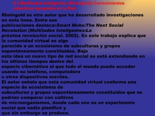 2.3.Multitudes Inteligentes (Rheingold).Conocimientos colectivos apoyados en la Red. Rheingold es otro autor que ha desarrollado investigaciones en esta línea. Entre sus publicaciones destaca: Smart Mobs:The Next Social Revolution  ( Multitudes Inteligentes:La próxima revolución social.  2002). En este trabajo explica que la comunidad virtual es algo parecido a un ecosistema de subculturas y grupos espontáneamente constituidos. Bajo esta idea un nuevo tipo de red social se está extendiendo en los últimos tiempos dentro del espacio cibernético al que todo el mundo puede acceder usando su teléfono, computadora u otros dispositivos móviles. El autor señala que esta comunidad virtual conforma una especie de ecosistema de subculturas y grupos espontáneamente constituidos que se podrían comparar con cultivos de microorganismos, donde cada uno es un experimento social que nadie planificó y que sin embargo se produce. 