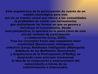 Esta arquitectura de la participación da cuenta de un cambio tecnológico pero más aún de un cambio social que ofrece a las comunidades la posibilidad de contar con herramientas que multipliquen las formas en que se genera y distribuye el conocimiento. Desde esta perspectiva, la apertura es la pieza clave de este círculo virtuoso de participación y colaboración (Levy, 2005). Tras los conceptos hasta aquí expuestos: Inter creatividad (Bernés-Lee); Inteligencia colectiva (Levy); Multitudes Inteligentes (Rheingold); Sabiduría de las Multitudes (Surowiecki) y Arquitectura de la Participación (O'Reilly), se desprende como principio transversal la idea de la cooperación y  empowerment  del conocimiento a través de su colectivización e intercambio. 