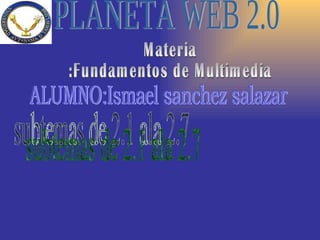 PLANETA WEB 2.0 Materia :Fundamentos de Multimedia ALUMNO:Ismael sanchez salazar subtemas de 2.1 ala 2.7 