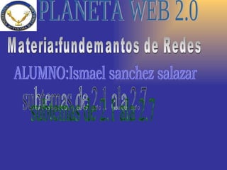 PLANETA WEB 2.0 ALUMNO:Ismael sanchez salazar subtemas de 2.1 ala 2.7 Materia:fundemantos de Redes 