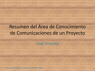 Resumen del Área de Conocimiento 
de Comunicaciones de un Proyecto 
José Unzueta 
Referencia Bibliográfica: Quinta edición del PMBOK 
 