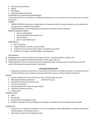  Historia familiar y herencia
 Miopía
 PIO elevada
 Aplicación de glucocorticoides
PATOGENIA DE LA LESIÓN GLAUCOMATOSAATA
La elevación del PIO en el paciente con GPAA esta producido por un aumento del humor acuoso por los canales
trabeculares
TEORÍAS
• TEORIA SISTEMICA: Postula que el responsable es el compromiso de la microvascularizacion, con la aparición de
la isquemia en la cabeza del nervio óptico
• TEORIA MECANICA: La PIO elevada lesiona directamente las fibras nerviosas retinianas
MANIFESTACIONES CLINICAS
 Suele ser asintomático
 Perdida significativa del campo visual
 PIO aumentada
 Dolor o incomodidad ocular
DIAGNÓSTICO
PIO >20 mmhg
Angulo abierto y normal a la gonioscopia
Aumento en la excavación del n óptico o asimetría en un 20%
Cambio en el campo visual patológico para glaucoma
TRATAMIENTO
 Betabloqueadores:Timolol ( timoftal ) 0,5 % 1 gota cada 12 h ; Carteolol ( miketan y elebloc ) 2%
 Antagonista adrenérgico beta-1Betaxolol ( betoptic ) 0,5% 1 gota cada 12 h
 Trabeculoplastia con laser: esto para retrasar la necesidad de cirugía . Funciona mejor en pacientes con una PIO
entre 20-30 mmHg o en estadio iniciales e intermedios
GLAUCOMA NEOVACULAR
• El glaucoma neovascular ocurre por un crecimiento de neovasos en el ángulo camerular, con formación de una
membrana fibrovascular que bloquea el drenaje del humor acuoso y aumenta la presión intraocular
CAUSAS
1. Oclusión isquémica de la vena central de la retina: 36 % de todos los casos.
2. Retinopatía diabética proliferativa 32% todos los casos
3. Oclusión de la arteria central de la retina
4. Tumores intraoculares
5. Desprendimiento de la retina de larga duración
6. Inflamación intraocular crónica
7. Uveítiscrónica
CUADRO CLINICO
Dolor
Pio elevado
Disminución de la agudeza visual
Estadios avanzados: cierre del ángulo por sinequias y contracción de la membrana fibrovascular
DIAGNOSTICO
• Al examen con la lámpara de hendidura se ve: el ojo congestivo, cornea edematizada, se aprecian neovasos en
el borde pupilar y en la superficie del iris.
• Gonioscopia: neovasos en el angulocamerular
 