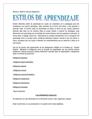 Alumno: Merino García Alejandro




Existen diferentes estilos de aprendizaje los cuales son estudiados por la pedagogía para ello
necesitamos ser buenos aprendices, saber aprender de la forma más eficaz o sea aprender a
aprender mejor. El termino estilo de aprendizaje se refiere al hecho de que cuando queremos
aprender algo cada uno de nosotros utiliza su propio método o conjunto de estrategias, esas
diferencias en el aprendizaje son el resultado de muchos factores como por ejemplo la motivación, la
misma edad, el bagaje cultural etc., relacionando el concepto directamente con la concepción del
aprendizaje como un proceso activo, existiendo diferentes modelos o teorías lo que nos ofrece un
marco conceptual que nos ayuda a entender los comportamientos que se observan a diario en el
aula escolar.

Una de las teorías más apasionantes de las inteligencias múltiples es la fundada por Howard
Gardner definiendo la inteligencia como el conjunto de capacidades que nos permite resolver
problemas o fabricar productos valiosos definiendo 8 grandes tipos de capacidades o inteligencias
según el contexto de producción:

Inteligencia lingüística

Inteligencia lógica-matemática

Inteligencia espacial

Inteligencia musical

Inteligencia corporal Kinestésica

Inteligencia intrapersonal

Inteligencia interpersonal

Inteligencia naturalista

Algunos ejemplos:

                                    LOS APRENDICES VISUALES
Se relacionan con más efectividad con la información escrita, notas, diagramas y dibujos.

Están inconformes en una presentación si no pueden tomar notas detalladas.
 