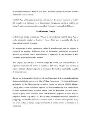 de búsqueda denominado BackRub. Esta nueva modalidad comenzó a funcionar de forma
interna en la casa de estudios.
En 1997, Page y Brin decidieron dar un paso más. Los dos jóvenes cambiaron el nombre
del buscador y se inclinaron por la denominación Google, una mezcla de palabras con
"googol", un término de matemática para definir el número 1 continuado de 100 ceros.
Comienzos de Google
La historia de Google comienza en 1995, en la Universidad de Stanford. Larry Page se
estaba planteando estudiar en Stanford y Sergey Brin, que ya estudiaba allí, fue el
encargado de mostrarle el campus.
Se cuenta que en su primer encuentro no estaban de acuerdo en casi nada; sin embargo, se
aliaron al año siguiente. Trabajando desde sus dormitorios, construyeron un motor de
búsqueda que utilizaba enlaces para determinar la importancia de cada página en la Web.
Este motor de búsqueda se llamó Backrub.
Poco después, Backrub pasó a llamarse Google. El nombre, que hacía referencia a la
expresión matemática del número 1 seguido de 100 ceros, reflejaba con exactitud el
objetivo de Larry y Sergey: organizar la información del mundo y hacerla útil y accesible
de forma universal.
Durante los siguientes años, Google no solo captó la atención de la comunidad académica,
sino también la de los inversores de Silicon Valley. En agosto de 1998, Andy Bechtolsheim
(cofundador de Sun Microsystems) extendió un cheque por valor de 100.000 dólares a
Larry y Sergey, lo que les permitió constituir oficialmente Google Inc. Con esta inversión,
el nuevo equipo evolucionó y pasó de trabajar desde sus dormitorios a crear su primera
oficina: un garaje en las afueras de Menlo Park (California), propiedad de Susan Wojcicki
(empleada número 16 y actual CEO de YouTube). Ordenadores anticuados, una mesa de
ping-pong y una alfombra de color azul intenso fueron el escenario de sus primeros días y
sus largas noches de trabajo (aunque la tradición de utilizar colores se mantiene en la
actualidad).
 