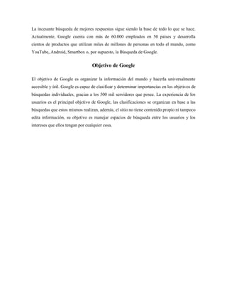 La incesante búsqueda de mejores respuestas sigue siendo la base de todo lo que se hace.
Actualmente, Google cuenta con más de 60.000 empleados en 50 países y desarrolla
cientos de productos que utilizan miles de millones de personas en todo el mundo, como
YouTube, Android, Smartbox o, por supuesto, la Búsqueda de Google.
Objetivo de Google
El objetivo de Google es organizar la información del mundo y hacerla universalmente
accesible y útil. Google es capaz de clasificar y determinar importancias en los objetivos de
búsquedas individuales, gracias a los 500 mil servidores que posee. La experiencia de los
usuarios es el principal objetivo de Google, las clasificaciones se organizan en base a las
búsquedas que estos mismos realizan, además, el sitio no tiene contenido propio ni tampoco
edita información, su objetivo es manejar espacios de búsqueda entre los usuarios y los
intereses que ellos tengan por cualquier cosa.
 