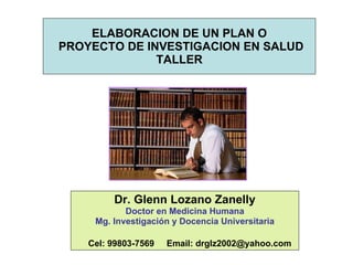 ELABORACION DE UN PLAN O  PROYECTO DE INVESTIGACION EN SALUD TALLER Dr. Glenn Lozano Zanelly Doctor en Medicina Humana Mg. Investigación y Docencia Universitaria Cel: 99803-7569  Email: drglz2002@yahoo.com 