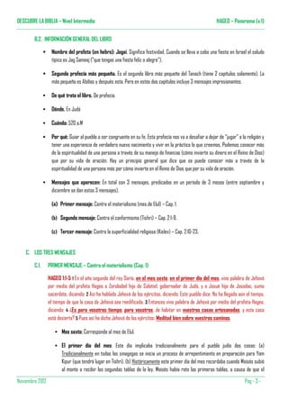 DESCUBRE LA BIBLIA – Nivel Intermedio                                                                         HAGEO – Panorama (v.1)


        B.2. INFORMACIÓN GENERAL DEL LIBRO

                   Nombre del profeta (en hebro): Jagai. Significa festividad. Cuando se lleva a cabo una fiesta en Israel el saludo
                   típico es Jag Sameaj (“que tengas una fiesta feliz o alegre”).

                   Segunda profecía más pequeña. Es el segundo libro más pequeño del Tanach (tiene 2 capítulos solamente). La
                   más pequeña es Abdías y después esta. Pero en estos dos capítulos incluye 3 mensajes impresionantes.

                   De qué trata el libro. De profecía.

                   Dónde. En Judá

                   Cuándo: 520 a.M

                   Por qué: Guiar al pueblo a ser congruente en su fe. Esta profecía nos va a desafiar a dejar de “jugar” a la religión y
                   tener una experiencia de verdadero nuevo nacimiento y vivir en la práctica lo que creemos. Podemos conocer más
                   de la espiritualidad de una persona a través de su manejo de finanzas (cómo invierte su dinero en el Reino de Dios)
                   que por su vida de oración. Hay un principio general que dice que se puede conocer más a través de la
                   espiritualidad de una persona más por cómo invierte en el Reino de Dios que por su vida de oración.

                   Mensajes que aparecen: En total son 3 mensajes, predicados en un período de 3 meses (entre septiembre y
                   diciembre se dan estos 3 mensajes).

                   (a) Primer mensaje: Contra el materialismo (mes de Elul) – Cap. 1.

                   (b) Segundo mensaje: Contra el conformismo (Tishri) – Cap. 2:1-9.

                   (c) Tercer mensaje: Contra la superficialidad religiosa (Kislev) – Cap. 2:10-23.


    C. LOS TRES MENSAJES

        C.1.     PRIMER MENSAJE – Contra el materialismo (Cap. 1)

                 HAGEO 1:1-5 1 En el año segundo del rey Darío, en el mes sexto, en el primer día del mes, vino palabra de Jehová
                 por medio del profeta Hageo a Zorobabel hijo de Salatiel, gobernador de Judá, y a Josué hijo de Josadac, sumo
                 sacerdote, diciendo: 2 Así ha hablado Jehová de los ejércitos, diciendo: Este pueblo dice: No ha llegado aún el tiempo,
                 el tiempo de que la casa de Jehová sea reedificada. 3 Entonces vino palabra de Jehová por medio del profeta Hageo,
                 diciendo: 4 ¿Es para vosotros tiempo, para vosotros, de habitar en vuestras casas artesonadas, y esta casa
                 está desierta? 5 Pues así ha dicho Jehová de los ejércitos: Meditad bien sobre vuestros caminos.

                        Mes sexto: Corresponde al mes de Elul.

                        El primer día del mes: Este día implicaba tradicionalmente para el pueblo judío dos cosas: (a)
                        Tradicionalmente en todas las sinagogas se inicia un proceso de arrepentimiento en preparación para Yom
                        Kipur (que tendrá lugar en Tishri). (b) Históricamente este primer día del mes recordaba cuando Moisés subió
                        al monte a recibir las segundas tablas de la ley. Moisés había roto las primeras tablas, a causa de que el

Noviembre 2012                                                                                                                Pàg - 3 -
 