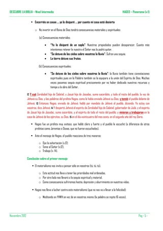 DESCUBRE LA BIBLIA – Nivel Intermedio                                                                         HAGEO – Panorama (v.1)


                        Encerráis en casas … yo lo disiparé … por cuanto mi casa está desierta

                        o No invertir en el Reino de Dios tendrá consecuencias materiales y espirituales:

                            (a) Consecuencias materiales:

                                  •    “Yo lo disiparé de un soplo”: Nuestras propiedades pueden desaparecer. Cuanto más
                                       intentemos retener lo nuestro el Señor nos lo podrá quitar.
                                  •    “Se detuvo de los cielos sobre vosotros la lluvia”: Sufren una sequía.
                                  •    La tierra detuvo sus frutos.

                            (b) Consecuencias espirituales:

                                  •    “Se detuvo de los cielos sobre vosotros la lluvia”: la lluvia también tiene connotaciones
                                       espirituales pues en la Palabra también se la equipara a la unión del Espíritu de Dios. Muchas
                                       veces pasamos sequía espiritual precisamente por no haber dedicado nuestros recursos y
                                       tiempo a la obra del Señor.

                 12Y oyó Zorobabel hijo de Salatiel, y Josué hijo de Josadac, sumo sacerdote, y todo el resto del pueblo, la voz de
                 Jehová su Dios, y las palabras del profeta Hageo, como le había enviado Jehová su Dios; y temió el pueblo delante de
                 Jehová. 13 Entonces Hageo, enviado de Jehová, habló por mandato de Jehová al pueblo, diciendo: Yo estoy con
                 vosotros, dice Jehová. 14 Y despertó Jehová el espíritu de Zorobabel hijo de Salatiel, gobernador de Judá, y el espíritu
                 de Josué hijo de Josadac, sumo sacerdote, y el espíritu de todo el resto del pueblo; y vinieron y trabajaron en la
                 casa de Jehová de los ejércitos, su Dios, 15 en el día veinticuatro del mes sexto, en el segundo año del rey Darío.

                        Hageo fue un profeta muy exitoso, que habló claro y fuerte y el pueblo le escuchó (a diferencia de otros
                        profetas como Jeremías o Oseas, que no fueron escuchados).

                        Ante el mensaje de Hageo, el pueblo reacciona de tres maneras:

                            o Oye la exhortación (v.12)
                            o Teme al Señor (v.12).
                            o Trabaja (v. 14).

                 Conclusión sobre el primer mensaje

                        El materialismo nos invita a pensar sólo en nosotros (tú, tú, tú).

                            o Esta actitud nos lleva a tener las prioridades mal ordenadas.
                            o Por otro lado nos llevará a la sequía espiritual y material.
                            o Como consecuencia sufriremos hastía, depresión y aburrimiento en nuestras vidas.

                        Hageo nos lleva a luchar contra este materialismo (que no nos va a llevar a la felicidad):

                            o Meditando en YHWH en vez de en nosotros mismo (la palabra se repite 16 veces).




Noviembre 2012                                                                                                                Pàg - 5 -
 