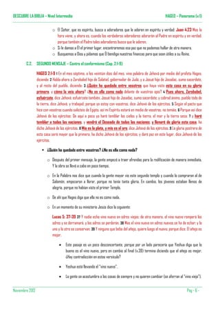 DESCUBRE LA BIBLIA – Nivel Intermedio                                                                         HAGEO – Panorama (v.1)


                            o El Señor, que es espíritu, busca a adoradores que le adoren en espíritu y verdad: Juan 4:23 Mas la
                              hora viene, y ahora es, cuando los verdaderos adoradores adorarán al Padre en espíritu y en verdad;
                              porque también el Padre tales adoradores busca que le adoren.
                            o Si le damos a Él el primer lugar, encontraremos esa paz que no podemos hallar de otra manera.
                            o Busquemos a Dios y pidamos que Él bendiga nuestras finanzas para que sean útiles a su Reino.

        C.2.     SEGUNDO MENSAJE – Contra el conformismo (Cap. 2:1-9)

                 HAGEO 2:1-9 1 En el mes séptimo, a los veintiún días del mes, vino palabra de Jehová por medio del profeta Hageo,
                 diciendo: 2 Habla ahora a Zorobabel hijo de Salatiel, gobernador de Judá, y a Josué hijo de Josadac, sumo sacerdote,
                 y al resto del pueblo, diciendo: 3 ¿Quién ha quedado entre vosotros que haya visto esta casa en su gloria
                 primera, y cómo la veis ahora? ¿No es ella como nada delante de vuestros ojos? 4 Pues ahora, Zorobabel,
                 esfuérzate, dice Jehová; esfuérzate también, Josué hijo de Josadac, sumo sacerdote; y cobrad ánimo, pueblo todo de
                 la tierra, dice Jehová, y trabajad; porque yo estoy con vosotros, dice Jehová de los ejércitos. 5 Según el pacto que
                 hice con vosotros cuando salisteis de Egipto, así mi Espíritu estará en medio de vosotros, no temáis. 6 Porque así dice
                 Jehová de los ejércitos: De aquí a poco yo haré temblar los cielos y la tierra, el mar y la tierra seca; 7 y haré
                 temblar a todas las naciones, y vendrá el Deseado de todas las naciones; y llenaré de gloria esta casa, ha
                 dicho Jehová de los ejércitos. 8 Mía es la plata, y mío es el oro, dice Jehová de los ejércitos. 9 La gloria postrera de
                 esta casa será mayor que la primera, ha dicho Jehová de los ejércitos; y daré paz en este lugar, dice Jehová de los
                 ejércitos.

                        ¿Quién ha quedado entre vosotros? ¿No es ella como nada?

                        o Después del primer mensaje, la gente empezó a traer ofrendas para la redificación de manera inmediata.
                          Y la obra se llevó a cabo en poco tiempo.

                        o En la Palabra nos dice que cuando la gente mayor vio este segundo templo y cuando lo compraron al de
                          Salomón, empezaron a llorar, porque no tenía tanta gloria. En cambio, los jóvenes estaban llenos de
                          alegría, porque no habían visto el primer Templo.

                        o De ahí que Hageo diga que ella no es como nada.

                        o En un momento de su ministerio Jesús dice lo siguiente:

                            Lucas 5: 37-39 37 Y nadie echa vino nuevo en odres viejos; de otra manera, el vino nuevo romperá los
                            odres y se derramará, y los odres se perderán. 38 Mas el vino nuevo en odres nuevos se ha de echar; y lo
                            uno y lo otro se conservan. 39 Y ninguno que beba del añejo, quiere luego el nuevo; porque dice: El añejo es
                            mejor.

                                 •    Este pasaje es un poco desconcertante, porque por un lado parecería que Yeshua diga que lo
                                      bueno es el vino nuevo, pero en cambio al final (v.39) termina diciendo que el añejo es mejor.
                                      ¿Hay contradicción en estos versículo?

                                 •    Yeshua está llevando el “vino nuevo”.

                                 •    La gente se acostumbra a las cosas de siempre y no quieren cambiar (se aferran al “vino viejo”).


Noviembre 2012                                                                                                                Pàg - 6 -
 