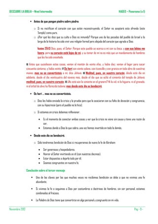 DESCUBRE LA BIBLIA – Nivel Intermedio                                                                        HAGEO – Panorama (v.1)


                        Antes de que pongan piedra sobre piedra:

                        o Si no rectifican el corazón con que están reconstruyendo, el Señor no aceptará esta ofrenda (este
                          Templo) como puro.
                        o ¿Por qué les dice que su culto a Dios es inmundo? Porque uno de los pecados del pueblo de Israel a lo
                          largo de la historia ha sido vivir una religión formal pero alejada del corazón que agrada a Dios:

                            Isaías 29:13 Dice, pues, el Señor: Porque este pueblo se acerca a mí con su boca, y con sus labios me
                            honra, pero su corazón está lejos de mí, y su temor de mí no es más que un mandamiento de hombres
                            que les ha sido enseñado;

                 16 Antes que sucediesen estas cosas, venían al montón de veinte efas, y había diez; venían al lagar para sacar
                 cincuenta cántaros, y había veinte. 17 Os herí con viento solano, con tizoncillo y con granizo en toda obra de vuestras
                 manos; mas no os convertisteis a mí, dice Jehová. 18 Meditad, pues, en vuestro corazón, desde este día en
                 adelante, desde el día veinticuatro del noveno mes, desde el día que se echó el cimiento del templo de Jehová;
                 meditad, pues, en vuestro corazón. 19 ¿No está aún la simiente en el granero? Ni la vid, ni la higuera, ni el granado,
                 ni el árbol de olivo ha florecido todavía; mas desde este día os bendeciré.

                        Os herí … mas no os convertisteis.

                        o Dios les había enviado la crisis y la prueba para que lo asociaran con su falta de devoción y congruencia,
                          con su hipocresía (pero el pueblo no lo hizo).

                        o Si estamos en crisis debemos reflexionar:

                             •   Es el momento de conectar ambas cosas y ver que la crisis no viene sin causa y tiene una razón de
                                 ser.
                             •   Estamos dando a Dios lo que sobra, una vez hemos invertido en todo lo demás.

                        Desde este día os bendeciré.

                        o Sólo tendremos bendición de Dios si recuperamos de nuevo la fe de Abraham:

                             •   Ser generosos y hospedadores.
                             •   Honrar al Señor invirtiendo en él (con nuestros diezmos).
                             •   Estar dispuestos a dejarlo todo por él.
                             •   Seamos congruentes en nuestra fe.

                 Conclusión sobre el tercer mensaje

                          Una de las claves por las que muchas veces no recibimos bendición se debe a que no vivimos una fe
                          abundante.

                          Si vivimos la fe o seguimos a Dios por costumbres o doctrinas de hombres, sin ser personal, estamos
                          condenados al fracaso.

                          La Palabra de Dios tiene que convertirse en algo personal y congruente en mi vida.

Noviembre 2012                                                                                                               Pàg - 9 -
 