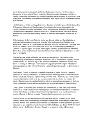 fuente del comportamiento extraño de Hamlet. Todos salen mientras Hamlet da el gran
discurso de "to be ornotto be" (ser o no ser) en el que contempla matarse pero decide no
hacerlo. Luego tiene una escena con Ophelia durante la cual se comporta de una manera muy
loca y cruel, posiblemente porque sabe que Polonius tiene espías. Le dice a Ophelia que vaya
a un convento.
Hamlet le pide a Horatio que lo ayude a mirar a Claudius durante la representación de su obra.
En la escena del asesinato Claudius casi se levanta y proclama que el es culpable. La
cuestión queda solucionada. Hamlet está furioso e intenta matar a Claudius. Por desgracia,
Hamlet encuentra a Claudius mientras está orando. Hamlet decide que matar a un hombre
mientras está orando es deshonroso y además, le dará una entrada gratis al cielo, que no
merece.
En la habitación de Gertrude, Polonius le dice que debería hablar con Hamlet y tratar de
enterarse de lo que pasa porque nadie ha tenido éxito hasta este punto. Polonius va a
esconderse y escuchar su conversación. Va detrás de la cortina. Hamlet entra y reprende a su
madre por haberse casado con Claudius tan pronto tras la muerte de su primer esposo.
Gertrude se espanta y grita por ayuda. Polonius grita y Hamlet, quien piensa que el hombre
detrás de la cortina es Claudius, lo apuñala. Polonius muere. Hamlet se da cuenta de su error
pero no le importa.
Cuando Gertrude le dice a Claudius que su hijo se ha vuelto loco, Claudius les dice a
Rosencrantz y Guildenstern que recogjan al príncipe y que lo acompañen a Inglaterra, donde
Hamlet estará a una distancia segura. En el camino a Inglaterra, Hamlet mira hacia la orilla
desde su barco y ve al Príncipe Fortinbras de Noruega conquistando un país más débil. Se
inspira y decide que debe volver a Dinamarca y acabar lo que no empezó – es decir, matar a
Claudius.
En el castillo, Ophelia se ha vuelto loca tras la muerte de su padre, Polonius. Laertes ha
regresado de Francia para vengar a su padre (Polonius también) y ver a su hermana lo pone
furioso. Claudius lo tranquiliza explicándole que Hamlet mató a Polonius y que juntos pueden
vengarlo si planean un duelo en el que Laertes pueda matar al príncipe con un poco de
traición. Deciden que una espada afilada (normalmente la espada que se usa en un duelo es
roma), una espada envenenada y una copa de vino envenenado bastarán para arreglarlo.
Luego Ophelia se suicida o quizá se ahoga por accidente; no se sabe. Pero ya que todos
creen que se suicidó, recibe un mal entierro porque el suicidio se consideraba un pecado muy
terrible. Hamlet está pasando el rato en el cementerio pensando en la muerte con Horatio
cuando el funeral de Ophelia empieza. Pelea con Laertes sobre quién la amó más.
Entonces, como todos nos preguntamos qué paso en el barco a Inglaterra, cómo volvió
Hamlet y dónde están Rosencrantz y Guildenstern, Hamlet se lo dice a Horatio, para nuestro
beneficio. Hamlet abrió la carta que Rosencrantz y Guildenstern llevaban y encontró que tenía
instrucciones que exigían su muerte. Hamlet cambió la carta para que dijera, "Por favor, maten
a Rosencrantz y Guildenstern. Gracias." Escapó en un barco de piratas a Dinamarca.
 