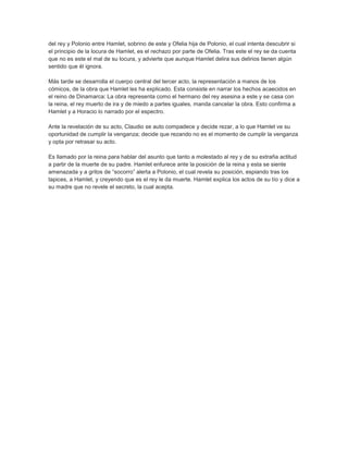 del rey y Polonio entre Hamlet, sobrino de este y Ofelia hija de Polonio, el cual intenta descubrir si
el principio de la locura de Hamlet, es el rechazo por parte de Ofelia. Tras este el rey se da cuenta
que no es este el mal de su locura, y advierte que aunque Hamlet delira sus delirios tienen algún
sentido que él ignora.
Más tarde se desarrolla el cuerpo central del tercer acto, la representación a manos de los
cómicos, de la obra que Hamlet les ha explicado. Esta consiste en narrar los hechos acaecidos en
el reino de Dinamarca: La obra representa como el hermano del rey asesina a este y se casa con
la reina, el rey muerto de ira y de miedo a partes iguales, manda cancelar la obra. Esto confirma a
Hamlet y a Horacio lo narrado por el espectro.
Ante la revelación de su acto, Claudio se auto compadece y decide rezar, a lo que Hamlet ve su
oportunidad de cumplir la venganza; decide que rezando no es el momento de cumplir la venganza
y opta por retrasar su acto.
Es llamado por la reina para hablar del asunto que tanto a molestado al rey y de su extraña actitud
a partir de la muerte de su padre. Hamlet enfurece ante la posición de la reina y esta se siente
amenazada y a gritos de “socorro” alerta a Polonio, el cual revela su posición, espiando tras los
tapices, a Hamlet, y creyendo que es el rey le da muerte. Hamlet explica los actos de su tío y dice a
su madre que no revele el secreto, la cual acepta.
 