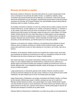 Resumen de Hamlet en español
Bienvenido a Elsinore, Dinamarca, tierra del recién difunto rey a quien le gusta pasar el rato
como un fantasma en las almenas del castillo. Horatio, un académico visitante y amigo
universitario del príncipe Hamlet (hijo del rey fallecido), ve el fantasma. Todos dicen que las
apariciones del fantasma son de mal agüero, especialmente porque están a punto de empezar
una guerra con Noruega. (El Príncipe Fortinbras, hijo, está enfadado porque el difunto Rey de
Dinamarca mató a su padre, Fortinbras, padre.)
En el palacio conocemos a Claudius, el nuevo rey, hermano del rey muerto y esposo nuevo de
la Reina Gertrude (sí, ya está casada con su cuñado). Conocemos a Polonius, un cortesano, y
su hijo Laertes, quien está a punto de volver a la escuela en Francia. Claudius hace un gran
esfuerzo para evitar la guerra con Noruega y luego se ocupa de su nuevo hijastro, el Príncipe
Hamlet. Hamlet está de mal humor estos días porque su madre esperó unos dos segundos
después de la muerte de su esposo para casarse de nuevo. Los Reyes le dicen que deje de
quejarse. Después de la reunión familiar, Hamlet contempla el suicidio hasta que Horatio lo
encuentra y le dice del fantasma, que Hamlet quiere ver lo más pronto posible.
Pasamos a una escena con Laertes y Polonius y nos enteramos de que Ophelia, la hija de
Polonius, tiene una relación romántica con Hamlet. Ambos hombres le dicen que lo deje
porque sólo quiere tener el sexo con ella y además es un príncipe y, por lo tanto, fuera de su
alcance.
Entretanto, en las almenas, Hamlet conversa con el espíritu de su padre muerto, que le dice
que el presente rey Claudius es el hombre que lo mató con unas gotas de veneno en el oído.
El fantasma del rey le dice a Hamlet que lo vengue y Hamlet asiente.
Dos meses más tarde, no ha pasado nada todavía. Polonius manda a un criado a Francia para
espiar a su hijo y Ophelia declara que Hamlet está loco. Polonius le da la noticia al rey y
deciden espiar a los jóvenes amantes para averiguar si Ophelia es la fuente de la "locura" de
Hamlet. Mientras tanto, unos embajadores daneses vuelven de Noruega con la buena noticia
de que no habrá una guerra.
Luego presenciamos un intercambio gracioso entre Hamlet y Polonius, durante el cual el
príncipe se burla del cortesano por ser viejo y tonto y Polonius no se da cuenta de que lo están
molestando. Se hace evidente que la "locura" de Hamlet podría ser fingida.
Llegan Rosencrantz y Guildenstern, dos amigos universitarios de Hamlet y Horatio. Los Reyes
los han llamado a Elsinore para espiar a Hamlet y averiguar por qué se ha vuelto loco.
Mientras intentan hacerlo (sin éxito), unos actores llegan a la ciudad. Hamlet decide inventar
una obra de teatro en la que un rey es asesinado en la misma manera que Claudius mató a su
padre (veneno en el oído). Así, cuando la corte real la ve, Hamlet puede juzgar la reacción de
Claudius para averiguar si el espíritu de su padre mentía.
Claudius habla con Rosencrantz y Guildenstern y se entera de que ellos no han descubierto la
 