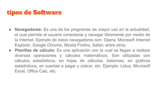 tipos de Software
● Navegadores: Es uno de los programas de mayor uso en la actualidad,
el cual permite al usuario conectarse y navegar libremente por medio de
la Internet. Ejemplo de estos navegadores son: Opera, Microsoft Internet
Explorer, Google Chrome, Mozila Firefox, Safari, entre otros.
● Planillas de cálculo: Es una aplicación con la cual se llegan a realizar
diversas operaciones y cálculos matemáticos. Son utilizadas con
cálculos estadísticos, en hojas de cálculos, balances, en gráficos
estadísticos, en cuentas a pagar y cobrar, etc. Ejemplo: Lotus, Microsoft
Excel, Office Calc, etc.
 