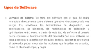 tipos de Software
● Software de sistema: Se trata del software con el cual se logra
interactuar directamente con el sistema operativo –hardware-; y a la vez
integra los servidores, las herramientas de diagnóstico, los
controladores, las utilidades, las herramientas de corrección y
optimización, entro otros, a través de este tipo de software el usuario
puede controlar el funcionamiento del ordenador.Con este software se
llega a controlar a la perfección el equipo, donde al carecer de este nunca
el ordenador podrá interpretar las acciones que le piden los usuarios,
como es el caso de copiar y pegar.
 