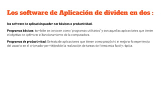Los software de Aplicación de dividen en dos :
los software de aplicación pueden ser básicos o productividad.
Programas básicos: también se conocen como ‘programas utilitarios’ y son aquellas aplicaciones que tienen
el objetivo de optimizar el funcionamiento de la computadora.
Programas de productividad: Se trata de aplicaciones que tienen como propósito el mejorar la experiencia
del usuario en el ordenador permitiéndole la realización de tareas de forma más fácil y rápida.
 