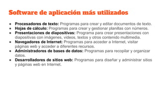 Software de aplicación más utilizados
● Procesadores de texto: Programas para crear y editar documentos de texto.
● Hojas de cálculo: Programas para crear y gestionar planillas con números.
● Presentaciones de diapositivas: Programa para crear presentaciones con
diapositivas con imágenes, videos, textos y otros contenido multimedia.
● Navegadores de Internet: Programas para acceder a Internet, visitar
páginas web y acceder a diferentes recursos.
● Administradores de bases de datos: Programas para recopilar y organizar
datos.
● Desarrolladores de sitios web: Programas para diseñar y administrar sitios
y páginas web en Internet.
 