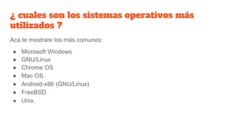¿ cuales son los sistemas operativos más
utilizados ?
Aca te mostrare los más comunes:
● Microsoft Windows
● GNU/Linux
● Chrome OS
● Mac OS.
● Android-x86 (GNU/Linux)
● FreeBSD
● Unix.
 
