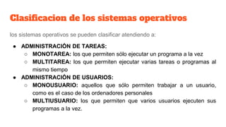 Clasificacion de los sistemas operativos
los sistemas operativos se pueden clasificar atendiendo a:
● ADMINISTRACIÓN DE TAREAS:
○ MONOTAREA: los que permiten sólo ejecutar un programa a la vez
○ MULTITAREA: los que permiten ejecutar varias tareas o programas al
mismo tiempo
● ADMINISTRACIÓN DE USUARIOS:
○ MONOUSUARIO: aquellos que sólo permiten trabajar a un usuario,
como es el caso de los ordenadores personales
○ MULTIUSUARIO: los que permiten que varios usuarios ejecuten sus
programas a la vez.
 