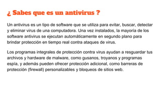 ¿ Sabes que es un antivirus ?
Un antivirus es un tipo de software que se utiliza para evitar, buscar, detectar
y eliminar virus de una computadora. Una vez instalados, la mayoría de los
software antivirus se ejecutan automáticamente en segundo plano para
brindar protección en tiempo real contra ataques de virus.
Los programas integrales de protección contra virus ayudan a resguardar tus
archivos y hardware de malware, como gusanos, troyanos y programas
espía, y además pueden ofrecer protección adicional, como barreras de
protección (firewall) personalizables y bloqueos de sitios web.
 