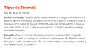 Tipos de Firewall
Hay dos tipos de firewall :
firewall Hardware: También se les nombra como cortafuegos de hardware. Se
trata del tipo de firewall que generalmente viene instalado en los routers que se
emplean como medio de acceso al Internet. Aquellas computadoras o equipos
que están detrás de este router siempre estarán protegidas por el firewall que
contiene este routers.
Firewall software: También llamados cortafuegos software. Son un tipo de
firewall básico que se encarga de monitorear y de bloquear el tráfico de Internet,
siempre y cuando sea necesario. Se trata de un sistema que se llega a instalar y
usar libremente en un software.
 