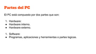Partes del PC
El PC está compuesto por dos partes que son:
1. Hardware:
● Hardware interno.
● Hardware externo.
1. Software:
● Programas, aplicaciones y herramientas o partes logicas.
 