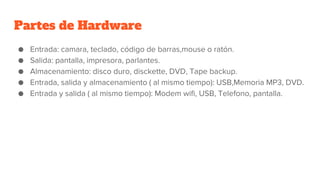 Partes de Hardware
● Entrada: camara, teclado, código de barras,mouse o ratón.
● Salida: pantalla, impresora, parlantes.
● Almacenamiento: disco duro, disckette, DVD, Tape backup.
● Entrada, salida y almacenamiento ( al mismo tiempo): USB,Memoria MP3, DVD.
● Entrada y salida ( al mismo tiempo): Modem wifi, USB, Telefono, pantalla.
 