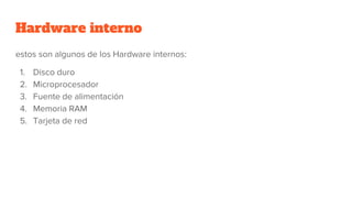 Hardware interno
estos son algunos de los Hardware internos:
1. Disco duro
2. Microprocesador
3. Fuente de alimentación
4. Memoria RAM
5. Tarjeta de red
 