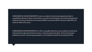 HARDWARE DE ALMACENAMIENTO: como su nombre lo indica estos dispositivos tiene la
capacidad de almacenar datos e información, ya sea de forma temporal o permanente. Ejemplos de
hardware de almacenamiento son: la memoria RAM y la memoria ROM, memorias USB, DVD, CD,
cintas de video, entre otros.
HARDWARE DE PROCESAMIENTO: se reﬁere a aquellos elementos cuyo propósito constituye la
interpretación y ejecución de instrucciones, y el procesamiento de datos. Dentro de este ítem
podemos encontrar a los microprocesadores, y a la Unidad Central de Procesamiento (CPU).
 