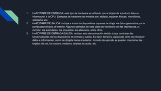 1. HARDWARE DE ENTRADA: este tipo de hardware es utilizado con el objeto de introducir datos e
información a la CPU. Ejemplos de hardware de entrada son: teclado, escáner, Mouse, micrófonos,
webcams, etc.
2. HARDWARE DE SALIDA: incluye a todos los dispositivos capaces de dirigir los datos generados por la
computadora hacia el exterior. Algunos ejemplos de esta clase de hardware son las impresoras, el
monitor, los auriculares, los proyectos, los altavoces, entre otros.
3. HARDWARE DE ENTRADA/SALIDA: reciben esta denominación debido a que combinan las
funcionalidades de los dispositivos de entrada y salida. Es decir, tienen la capacidad tanto de introducir
datos e información, como de dirigirla hacia el exterior. A modo de ejemplo se pueden mencionar las
tarjetas de red, los routers, módems, tarjetas de audio, etc.
 