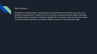 Que es Software
El software es el equipamiento o soporte lógico de procesamiento de información que, junto con el
hardware (el equipamiento o soporte físico), es uno de los componentes de todo sistema informático.
El software implica la dimensión inmaterial e intangible de un ordenador que le permite a éste realizar
una serie de tareas específicas, que permiten obtener, procesar y enviar información digital.
 