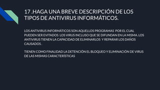 LOS ANTIVIRUS INFORMÁTICOS SON AQUELLOS PROGRAMAS POR EL CUAL
PUEDEN SER EVITADOS LOS VIRUS INCLUSO QUE SE DIFUNDAN EN LA MISMA. LOS
ANTIVIRUS TIENEN LA CAPACIDAD DE ELIMINARLOS Y REPARAR LOS DAÑOS
CAUSADOS .
TIENEN COMO FINALIDAD LA DETENCIÓN EL BLOQUEO Y ELIMINACIÓN DE VIRUS
DE LAS MISMAS CARACTERÍSTICAS
17 .HAGA UNA BREVE DESCRIPCIÓN DE LOS
TIPOS DE ANTIVIRUS INFORMÁTICOS.
 