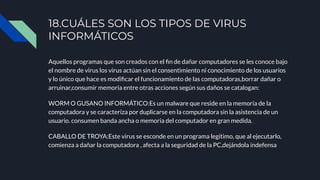 Aquellos programas que son creados con el ﬁn de dañar computadores se les conoce bajo
el nombre de virus los virus actúan sin el consentimiento ni conocimiento de los usuarios
y lo único que hace es modiﬁcar el funcionamiento de las computadoras,borrar dañar o
arruinar,consumir memoria entre otras acciones según sus daños se catalogan:
WORM O GUSANO INFORMÁTICO:Es un malware que reside en la memoria de la
computadora y se caracteriza por duplicarse en la computadora sin la asistencia de un
usuario. consumen banda ancha o memoria del computador en gran medida.
CABALLO DE TROYA:Este virus se esconde en un programa legítimo, que al ejecutarlo,
comienza a dañar la computadora , afecta a la seguridad de la PC,dejándola indefensa
18.CUÁLES SON LOS TIPOS DE VIRUS
INFORMÁTICOS
 