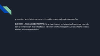 y también capta datos que envía a otro sitio como por ejemplo contraseñas
BOMBAS LÓGICAS O DE TIEMPO: Se activan tras un hecho puntual, como por ejemplo
con la combinación de ciertas teclas o bien en una fecha especíﬁca, si este hecho no se da
el virus permanecerá oculto.
 