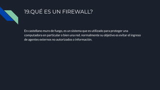En castellano muro de fuego, es un sistema que es utilizado para proteger una
computadora en particular o bien una red. normalmente su objetivo es evitar el ingreso
de agentes externos no autorizados o información.
19.QUÉ ES UN FIREWALL?
 