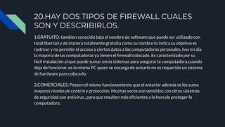 1.GRATUITO: tambien conocido bajo el nombre de software que puede ser utilizado con
total libertad y de manera totalmente gratuita como su nombre lo indica.su objetivo es
rastrear y no permitir el acceso a ciertos datos a las computadoras personales, hoy en día
la mayoría de las computadoras ya tienen el ﬁrewall colocado. Es caracterizado por su
fácil instalación al que puede sumar otros sistemas para asegurar la computadora,cuando
deja de funcionar, es la misma PC quien se encarga de avisarlo no es requerido un sistema
de hardware para colocarlo.
2.COMERCIALES: Poseen el mismo funcionamiento que el anterior además se les suma
mayores niveles de control y protección. Muchas veces son vendidos con otros sistemas
de seguridad con antivirus , para que resulten más eﬁcientes a la hora de proteger la
computadora.
20.HAY DOS TIPOS DE FIREWALL CUALES
SON Y DESCRIBIRLOS.
 