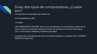 3.Hay dos tipos de computadores ¿Cuales
son?
Los dos tipos de computador que existen son:
-Los compatibles con IBM
-Los Apple
LOS COMPATIBLES CON IBM: Son los que normalmente se comercializan, pueden ser de
marca o clones, sus sistemas operativos pueden ser windows (uno de los más usados),
Linux. Tiene diversos Software y Hardware compatible
Los Apple: Son computadores de marca con sistema operativo y hardware único. SISTEMA
OPERATIVO Macintosh
 