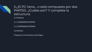 5.¿El PC tiene... o está compuesto por dos
PARTES. ¿Cuáles son? Y complete la
estructura.
5.1 Hardware
5.1.1 HARDWARE INTERNO
5.1.2 HARDWARE EXTERNO
5.2 Software
Programas y herramientas o parte lógica.
 