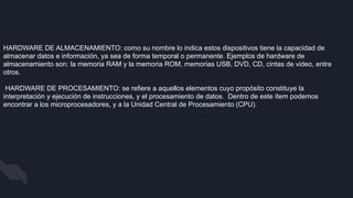 HARDWARE DE ALMACENAMIENTO: como su nombre lo indica estos dispositivos tiene la capacidad de
almacenar datos e información, ya sea de forma temporal o permanente. Ejemplos de hardware de
almacenamiento son: la memoria RAM y la memoria ROM, memorias USB, DVD, CD, cintas de video, entre
otros.
HARDWARE DE PROCESAMIENTO: se refiere a aquellos elementos cuyo propósito constituye la
interpretación y ejecución de instrucciones, y el procesamiento de datos. Dentro de este ítem podemos
encontrar a los microprocesadores, y a la Unidad Central de Procesamiento (CPU).
 