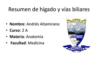 Resumen de hígado y vías biliares
• Nombre: Andrés Altamirano
• Curso: 2 A
• Materia: Anatomía
• Facultad: Medicina
 