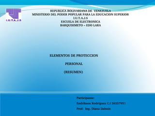 REPUBLICA BOLIVARIANA DE  VENEZUELA
MINISTERIO DEL PODER POPULAR PARA LA EDUCACION SUPERIOR
I.U.T.A.J.S
ESCUELA DE ELECTRONICA
BARQUISIMETO – EDO LARA
ELEMENTOS DE PROTECCION
 PERSONAL 
(RESUMEN) 
Participante: 
Endrikson Rodríguez C.I 26357951
Prof:  Ing. Diana Daboin
 