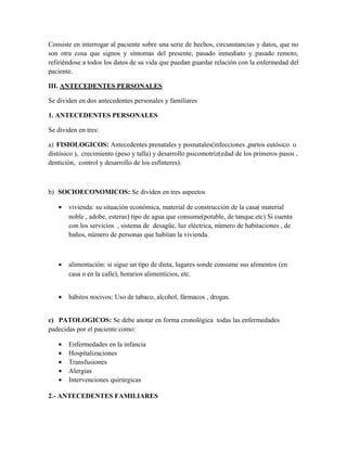 Consiste en interrogar al paciente sobre una serie de hechos, circunstancias y datos, que no
son otra cosa que signos y síntomas del presente, pasado inmediato y pasado remoto,
refiriéndose a todos los datos de su vida que puedan guardar relación con la enfermedad del
paciente.

III. ANTECEDENTES PERSONALES

Se dividen en dos antecedentes personales y familiares

1. ANTECEDENTES PERSONALES

Se dividen en tres:

a) FISIOLOGICOS: Antecedentes prenatales y posnatales(infecciones ,partos eutósico o
distósico ), crecimiento (peso y talla) y desarrollo psicomotriz(edad de los primeros pasos ,
dentición, control y desarrollo de los esfínteres).



b) SOCIOECONOMICOS: Se dividen en tres aspectos

   •   vivienda: su situación económica, material de construcción de la casa( material
       noble , adobe, esteras) tipo de agua que consume(potable, de tanque.etc) Si cuenta
       con los servicios , sistema de desagüe, luz eléctrica, número de habitaciones , de
       baños, número de personas que habitan la vivienda.



   •   alimentación: si sigue un tipo de dieta, lugares sonde consume sus alimentos (en
       casa o en la calle), horarios alimenticios, etc.


   •   hábitos nocivos: Uso de tabaco, alcohol, fármacos , drogas.


c) PATOLOGICOS: Se debe anotar en forma cronológica todas las enfermedades
padecidas por el paciente como:

   •   Enfermedades en la infancia
   •   Hospitalizaciones
   •   Transfusiones
   •   Alergias
   •   Intervenciones quirúrgicas

2.- ANTECEDENTES FAMILIARES
 