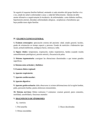 Se seguirá el esquema familiar habitual, anotando si cada miembro del grupo familiar vivo
o no, estado de salud o enfermedad o causa y edad del fallecimiento. Además de debe
anotar afirmativa o negativamente la incidencia de enfermedades como diabetes mellitus,
hipertensión arterial, obesidad, enfermedades alérgicas , neoplasicas o hereditarias que
haya podido tener algún familiar.




IV. EXAMEN CLINICO GENERAL

1. Exámen ectoscopico: apreciación externa del paciente: edad, estado general, lucidez,
grado de orientación en tiempo espacio y persona. Estado de nutrición e hidratación tipo
racial, actitud (indiferente, antálgica) facies, mímicas y talla.

2. Signos vitales: temperatura, respiración, ruidos respiratorios, latidos (cuando resulta
ostensiblemente patológicos), presión arterial y frecuencia de pulso.

3. Sistema tegumentario: consignar las alteraciones diseminadas o que toman grandes
superficies.

4. Sistema osteo articular y linfático:

5. Examen clínico regional:

6. Aparato respiratorio:

7. Aparato cardiovascular:

8. Aparato digestivo:

9. Aparato genito-urinario: debe observarse si existen deformaciones de la región lumbar,
puño, percusión lumbar, puntos dolorosos renouretrales.

10. Sistema nervioso: Deben realizarse 5 exámenes: examen general, pares craneales,
motilidad, sensibilidad y funciones mentales

V. DIAGNÓSTICO DE SÍNDROMES

   Ej.: ictericia

  1. Piel amarilla                                       2. Heces decoloradas

  3. Orinas encendidas
 