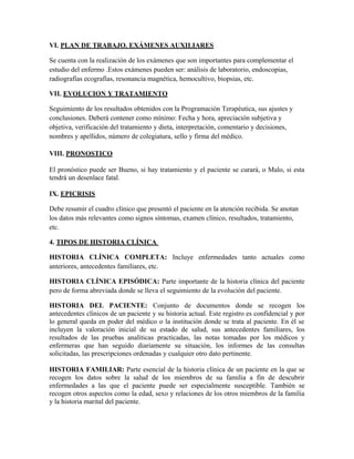 VI. PLAN DE TRABAJO. EXÁMENES AUXILIARES

Se cuenta con la realización de los exámenes que son importantes para complementar el
estudio del enfermo .Estos exámenes pueden ser: análisis de laboratorio, endoscopias,
radiografías ecografías, resonancia magnética, hemocultivo, biopsias, etc.

VII. EVOLUCION Y TRATAMIENTO

Seguimiento de los resultados obtenidos con la Programación Terapéutica, sus ajustes y
conclusiones. Deberá contener como mínimo: Fecha y hora, apreciación subjetiva y
objetiva, verificación del tratamiento y dieta, interpretación, comentario y decisiones,
nombres y apellidos, número de colegiatura, sello y firma del médico.

VIII. PRONOSTICO

El pronóstico puede ser Bueno, si hay tratamiento y el paciente se curará, o Malo, si esta
tendrá un desenlace fatal.

IX. EPICRISIS

Debe resumir el cuadro clínico que presentó el paciente en la atención recibida. Se anotan
los datos más relevantes como signos síntomas, examen clínico, resultados, tratamiento,
etc.

4. TIPOS DE HISTORIA CLÍNICA

HISTORIA CLÍNICA COMPLETA: Incluye enfermedades tanto actuales como
anteriores, antecedentes familiares, etc.

HISTORIA CLÍNICA EPISÓDICA: Parte importante de la historia clínica del paciente
pero de forma abreviada donde se lleva el seguimiento de la evolución del paciente.

HISTORIA DEL PACIENTE: Conjunto de documentos donde se recogen los
antecedentes clínicos de un paciente y su historia actual. Este registro es confidencial y por
lo general queda en poder del médico o la institución donde se trata al paciente. En él se
incluyen la valoración inicial de su estado de salud, sus antecedentes familiares, los
resultados de las pruebas analíticas practicadas, las notas tomadas por los médicos y
enfermeras que han seguido diariamente su situación, los informes de las consultas
solicitadas, las prescripciones ordenadas y cualquier otro dato pertinente.

HISTORIA FAMILIAR: Parte esencial de la historia clínica de un paciente en la que se
recogen los datos sobre la salud de los miembros de su familia a fin de descubrir
enfermedades a las que el paciente puede ser especialmente susceptible. También se
recogen otros aspectos como la edad, sexo y relaciones de los otros miembros de la familia
y la historia marital del paciente.
 