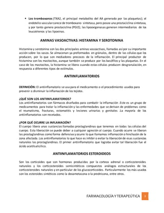 FARMACOLOGÍA YTERAPEÚTICA 3
 Los tromboxanos (TXA2, el principal metabolito del AA generado por las plaquetas); el
endotelio vascularcarece de tromboxano sintetasa,pero posee una prostaciclina sintetasa,
y por tanto genera prostaciclina (PGI2); las lipooxigenasas generan intermediarios de los
leucotrienos y las lipoxinas.
AMINAS VASOACTIVAS: HISTAMINA Y SEROTONINA
Histamina y serotonina son las dos principales aminas vasoactivas, llamadas asípor su importante
acción sobre los vasos. Se almacenan ya preformados en gránulos, dentro de las células que los
producen, por lo que son mediadores precoces de la inflamación. El principal productor de
histamina son los mastocitos, aunque también se produce por los basófilos y las plaquetas. En el
caso de los mastocitos, la histamina se libera cuando estas células producen desgranulación, en
respuesta a diferentes tipos de estímulos.
ANTIINFLAMATORIOS
DEFINICIÓN: El antiinflamatorio se usa para el medicamento o el procedimiento usados para
prevenir o disminuir la inflamación de los tejidos.
¿QUÉ SON LOS ANTIINFLAMATORIOS?
Los antiinflamatorios son fármacos diseñados para combatir la inflamación .Este es un grupo de
medicamentos para tratar la inflamación y las enfermedades que se derivan de problemas como
el reumatismo, fracturas, estomatitis y lesiones urinarias y genitales .La mayoría de los
antiinflamatorios son recetados.
¿POR QUÉ OCURRE LA INFLAMACIÓN?
El cuerpo libera unas sustancias llamadas prostaglandinas que tenemos en todas las células del
cuerpo. Esta liberación se puede deber a cualquier agresión al cuerpo. Cuando ocurre se liberan
las prostaglandinas como forma defensiva y ocurre lo que llamamos inflamación o hinchazón de la
zona afectada. Los antiinflamatorios lo que hace es inhibir o evitar la liberación de esas sustancias
naturales las prostaglandinas. El primer antiinflamatorio que lograba evitar tal liberación fue el
ácido acetilsalicílico.
ANTIINFLAMATORIOS ESTEROIDEOS
Son los corticoides que son hormonas producidas por la corteza adrenal o corticosteroides
naturales y los corticosteroides semisintéticos compuestos análogos estructurales de los
corticosteroides naturales y en particular de los glucocorticoides. Particularmente los más usados
son los esteroides sintéticos como la dexametasona o la prednisona, entre otros.
 