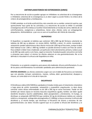 FARMACOLOGÍA YTERAPEÚTICA 4
ANTIINFLAMATORIOS NO ESTEROIDEOS (AINES)
Por su mecanismo de acción se pueden agrupar en inhibidores no selectivos de la ciclooxigenasa
e inhibidores selectivos de la ciclooxigenasa-2, es decir según su acción frente a la síntesis de la
síntesis de prostaglandinas y tromboxanos.
El AINE prototipo es el ácido acetilsalicílico, más conocido con su nombre comercial aspirina, que
químicamente hace parte de los salicilatos, y su mecanismo de acción es inhibir la actividad
ciclooxigenasa de la PG sintetasa al acetilar irreversiblemente un residuo de serina. Además de ser
antiinflamatorios, analgésicos y antipiréticos, tienen otros efectos como ser antiagregantes
plaquetarios. Antitrombóticos y por eso se usan en la profilaxis del infarto de miocardio.
IBUPROFENO
El ibuprofeno se expende en tabletas que contienen 200 a 800 mg del fármaco; solamente las
tabletas de 200 mg se obtienen sin receta (ADVIL, NUPRIN y otros). En artritis reumatoide y
osteoartritis pueden administrarse dosis diarias incluso de 3 200 mg en fracciones, aunque la dosis
total habitual es de 1 200 a 1 800 mg; también es posible disminuir la dosis con fines de sostén.
Para combatir eldolor leve o moderado y en particular elde ladismenorrea primaria, ladosis usual
es de 400 mg cada cuatro a seis horas, según se necesite. El producto puede consumirse con leche
o alimentos para reducir al mínimo los efectos adversos en vías gastrointestinales. No se ha
definido la inocuidad ni la eficacia del ibuprofeno en niños.
KETOROLACO
El ketorolac es un potente analgésico, pero posee sólo moderada eficacia antiinflamatoria. Es uno
de los pocos antiinflamatorios no esteroides aprobados para administración parenteral.
EFECTOS ADVERSOS: Los efectos colaterales surgen casi con el doble de frecuencia con ketorolac
que con placebo; incluyen somnolencia, mareos, cefalea, dolor gastrointestinal, dispepsia y
náusea, así como dolor en el sitio de la inyección.
DICLOFENACO
El Diclofenaco sódico (VOLTAREN) es aprobado en Estados Unidos para el tratamiento sintomático
a largo plazo de artritis reumatoide, osteoartritis y espondilitis anquilosante. La dosis diaria
corriente contra dichas enfermedades es de 100 a 200 mg en varias fracciones. Puede ser útil
también por breves lapsos en lesiones músculos esqueléticos agudas, hombro con dolor agudo
(tendinitis bicipital y bursitis subdeltoidea), dolor posoperatorio y dismenorrea. En Europa, se
distribuye un preparado (ARTHROTEC) que combina 50 mg de diclofenacen tableta con cubierta
entérica y misoprostol, análogo dela prostaglandina E| (200/ig); se busca conservar la eficacia del
diclofenac y, al mismo tiempo, que disminuya la frecuencia de úlceras y erosiones de vías
gastrointestinales. Los datos iniciales sugieren que no se pierde la eficacia del diclofenac y se
 