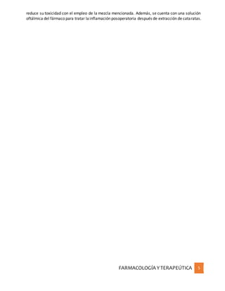 FARMACOLOGÍA YTERAPEÚTICA 5
reduce su toxicidad con el empleo de la mezcla mencionada. Además, se cuenta con una solución
oftálmica del fármaco para tratar lainflamación posoperatoria después de extracción de cataratas.
 